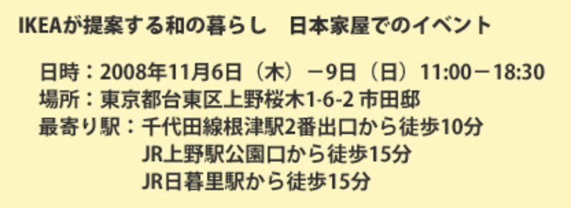 IKEAが提案する和の暮らしが体験できる、日本家屋でのイベント。日時:2008年11月6日(木)-9日(日)、11:00-18:30。場所:東京都台東区上野桜木1-6-2 市田邸。最寄り駅:千代田線根津駅2番出口から徒歩10分/JR上野駅公園口から徒歩15分/JR日暮里駅から徒歩15分