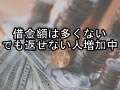 借金額は多くない、でも返せない人増加中