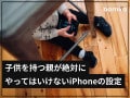 子を持つ親が絶対にしてはいけないiPhoneの5つの設定項目