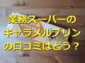 業務スーパーの「とろけるキャラメルプリン」はプルプル濃厚！アレンジレシピと口コミ