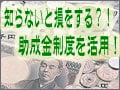 知らないと損をする？！助成金制度を活用！