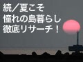 続・夏こそ、憧れの島暮らし徹底リサーチ！