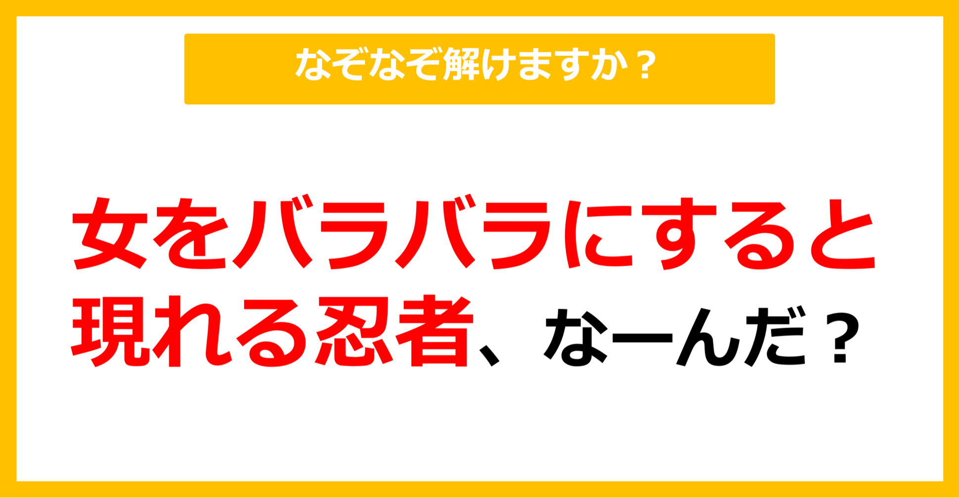 【なぞなぞ】女をバラバラにすると現れる忍者、なーんだ？（第71問）