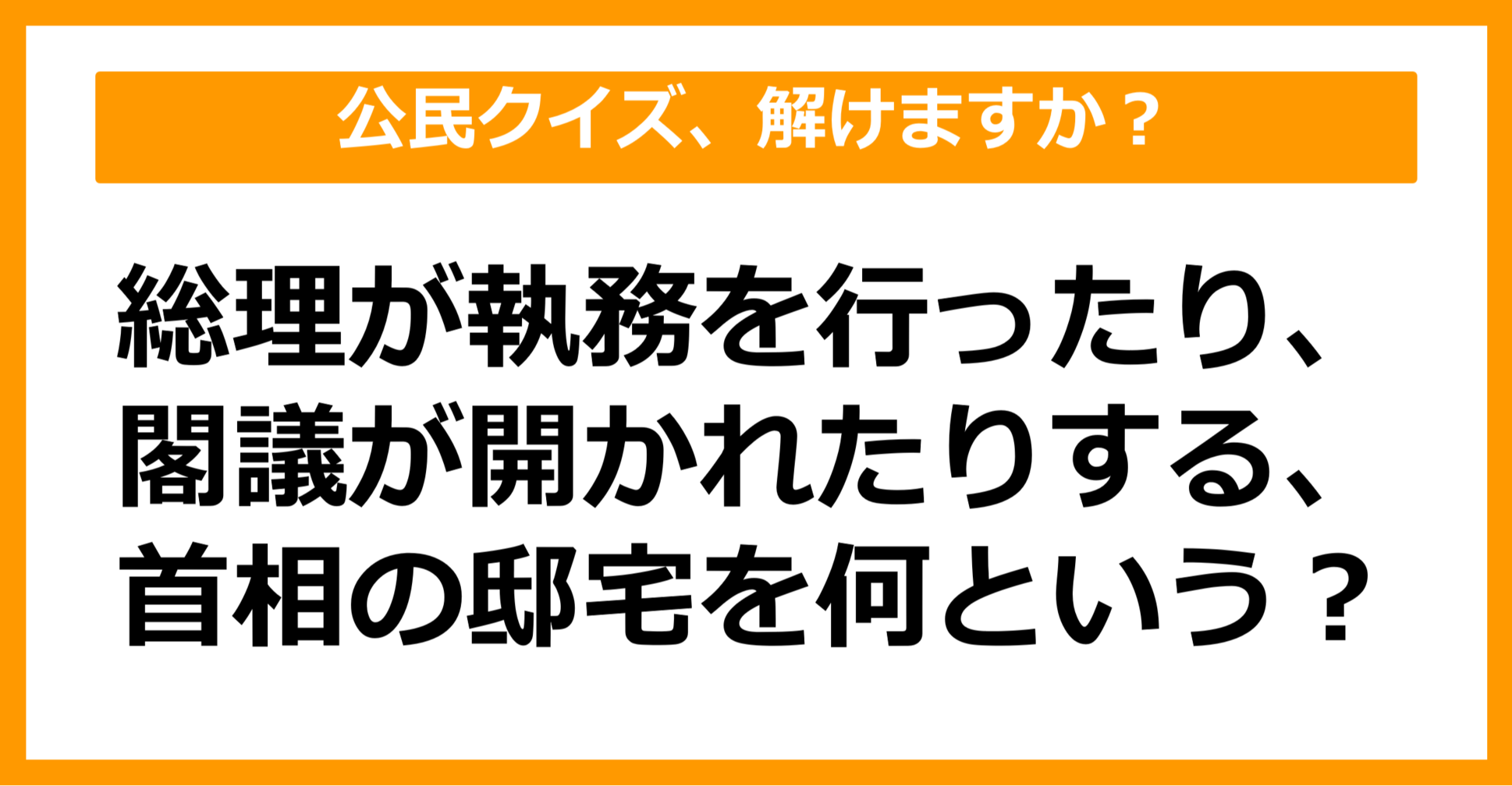 【公民クイズ】総理が執務を行ったり、閣議が開かれたりする、首相の邸宅を何という？（第93問）