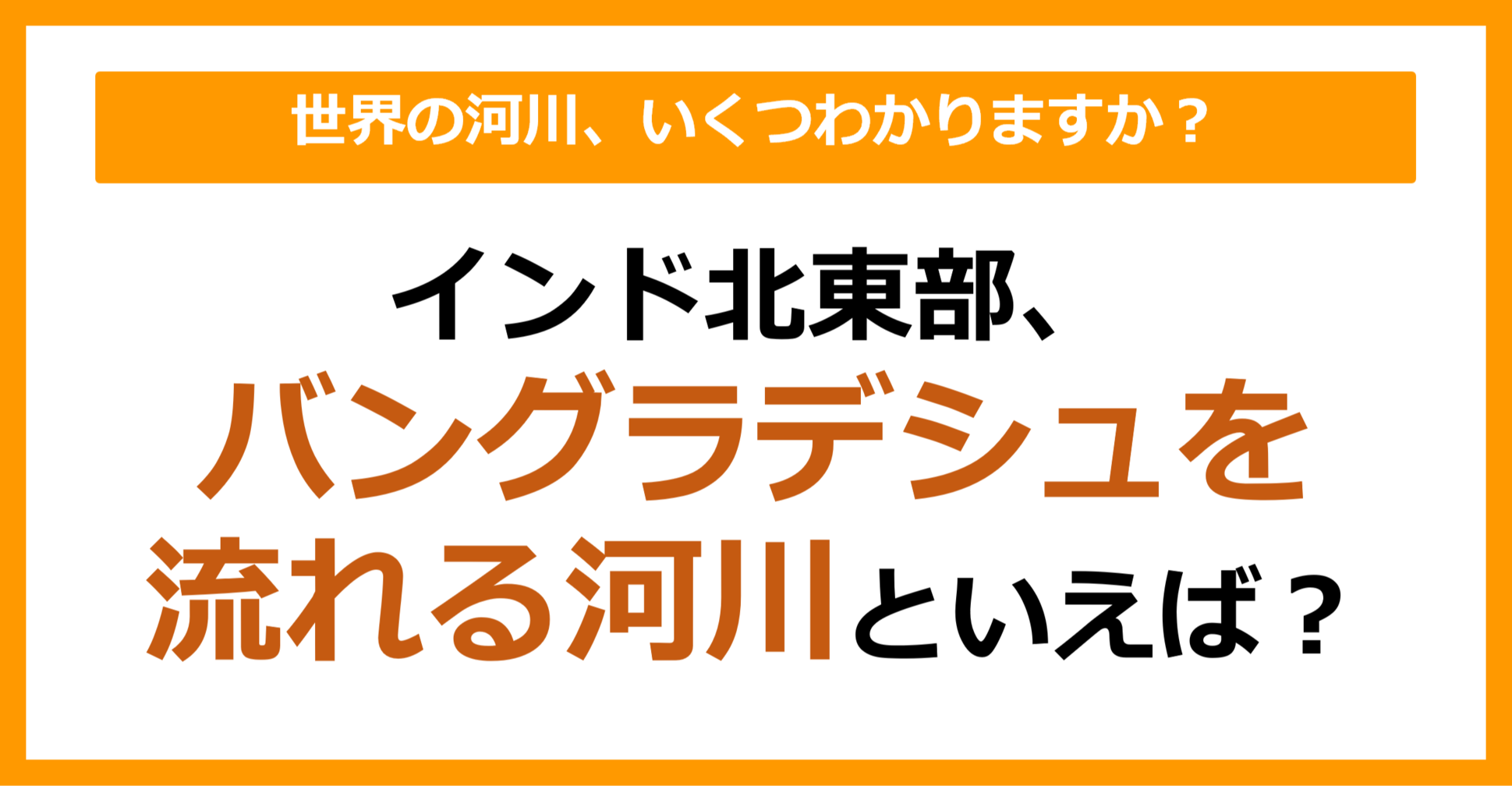 【世界地理】インド北東部、バングラデシュを流れる河川は？（第65問）