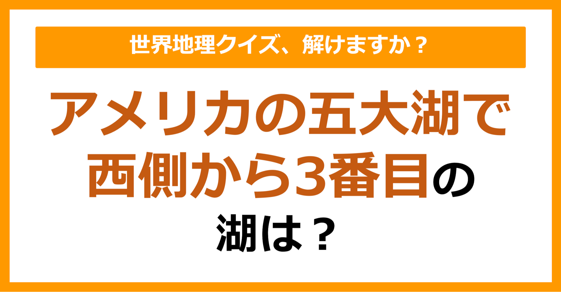 【世界地理】アメリカの五大湖で西側から3番目の湖は？（第107問）