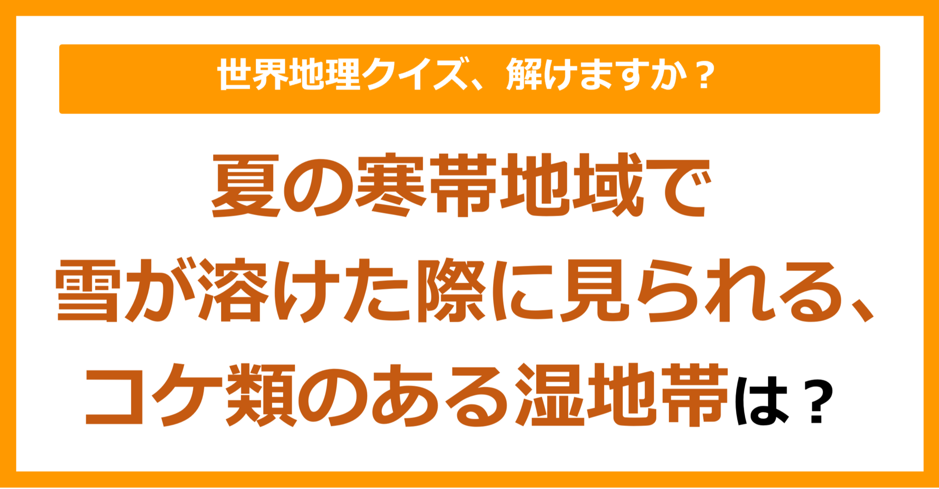 【世界地理】夏の寒帯地域で雪が溶けた際に見られる、コケ類のある湿地帯は？（第117問）