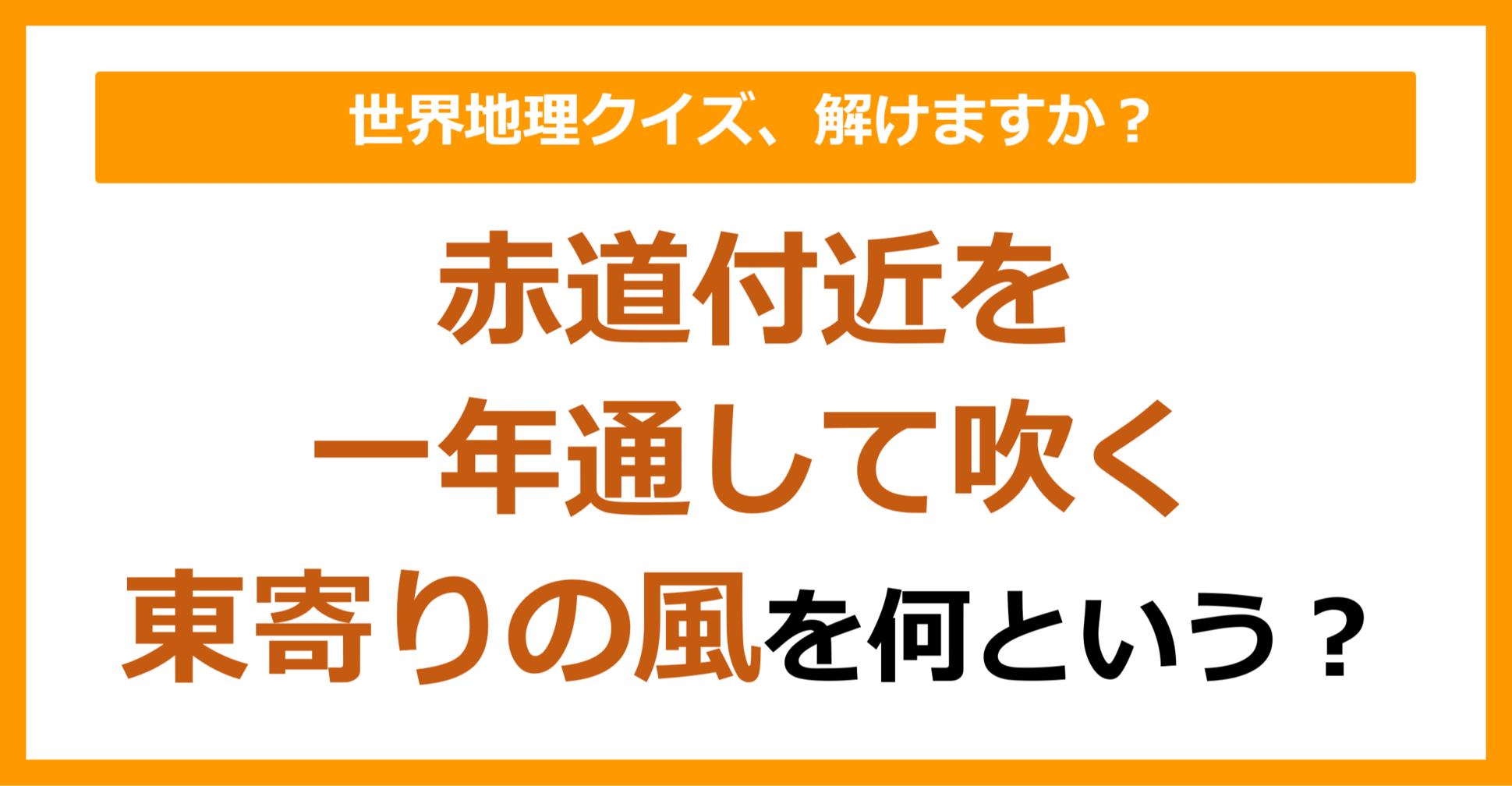 【世界地理】赤道付近を一年を通して吹く、東寄りの風を何という？（第121問）