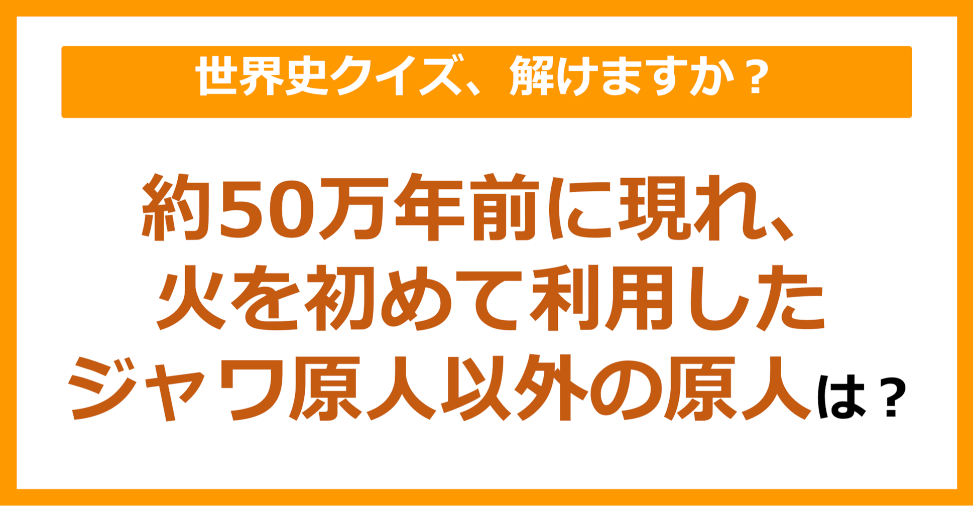 【世界史】約50万年前に現れ、火を初めて利用したジャワ原人以外の原人は？（第80問）