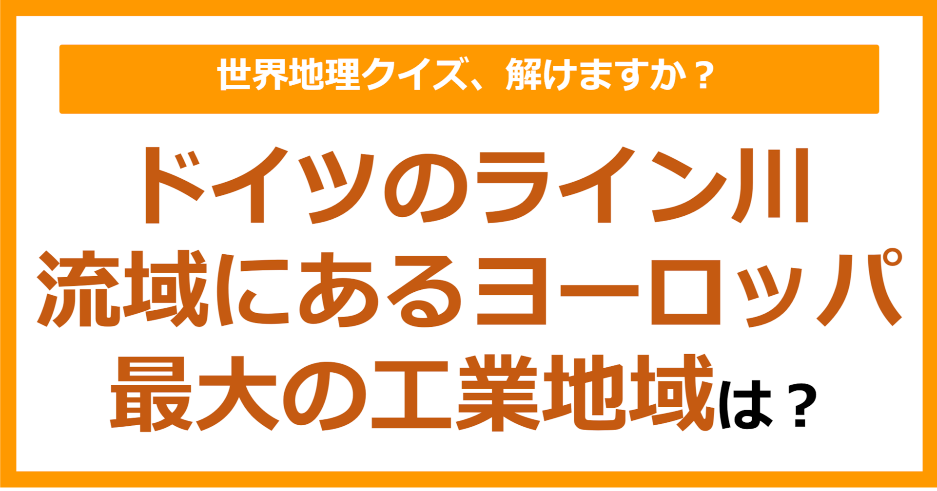 【世界地理】ドイツのライン川流域にあるヨーロッパ最大の工業地域は？（第163問）