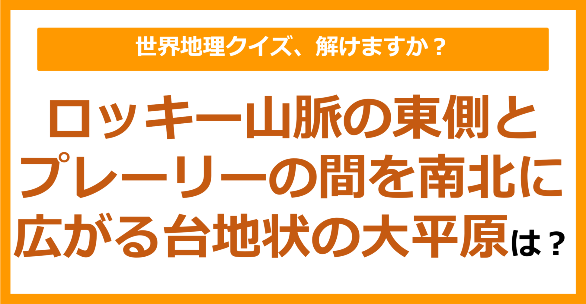 【世界地理】ロッキー山脈の東側とプレーリーの間を南北に広がる台地状の大平原は?(第209問)