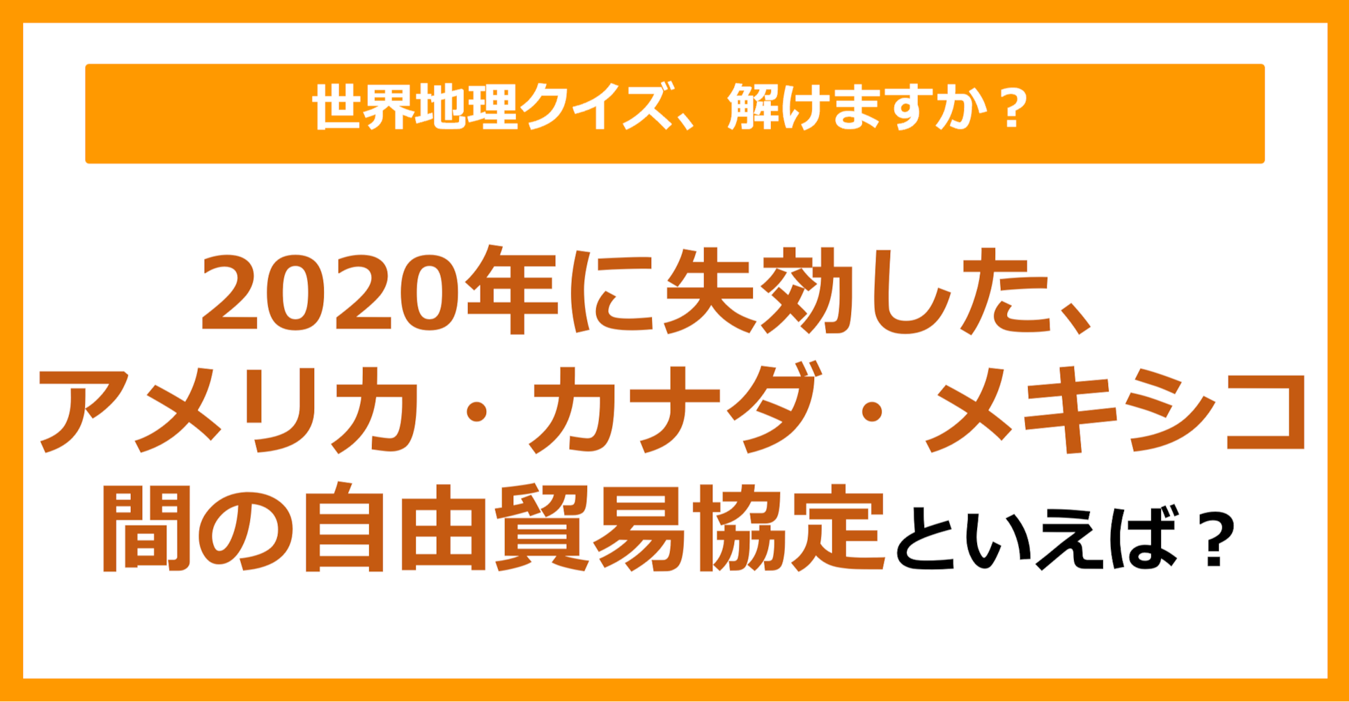 【世界地理】2020年に失効した、アメリカ・カナダ・メキシコ間の自由貿易協定といえば？（第234問）
