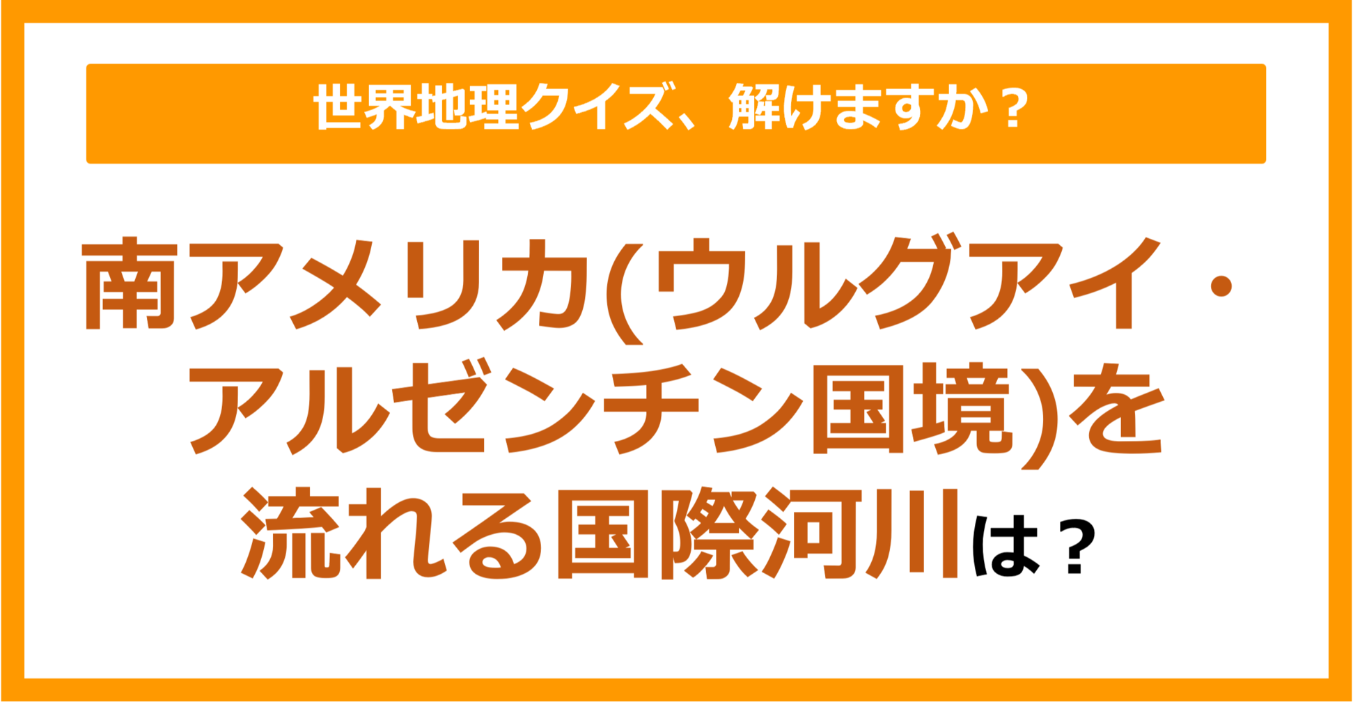 【世界地理】南アメリカ（ウルグアイ・アルゼンチン国境）を流れる国際河川は？（第255問）