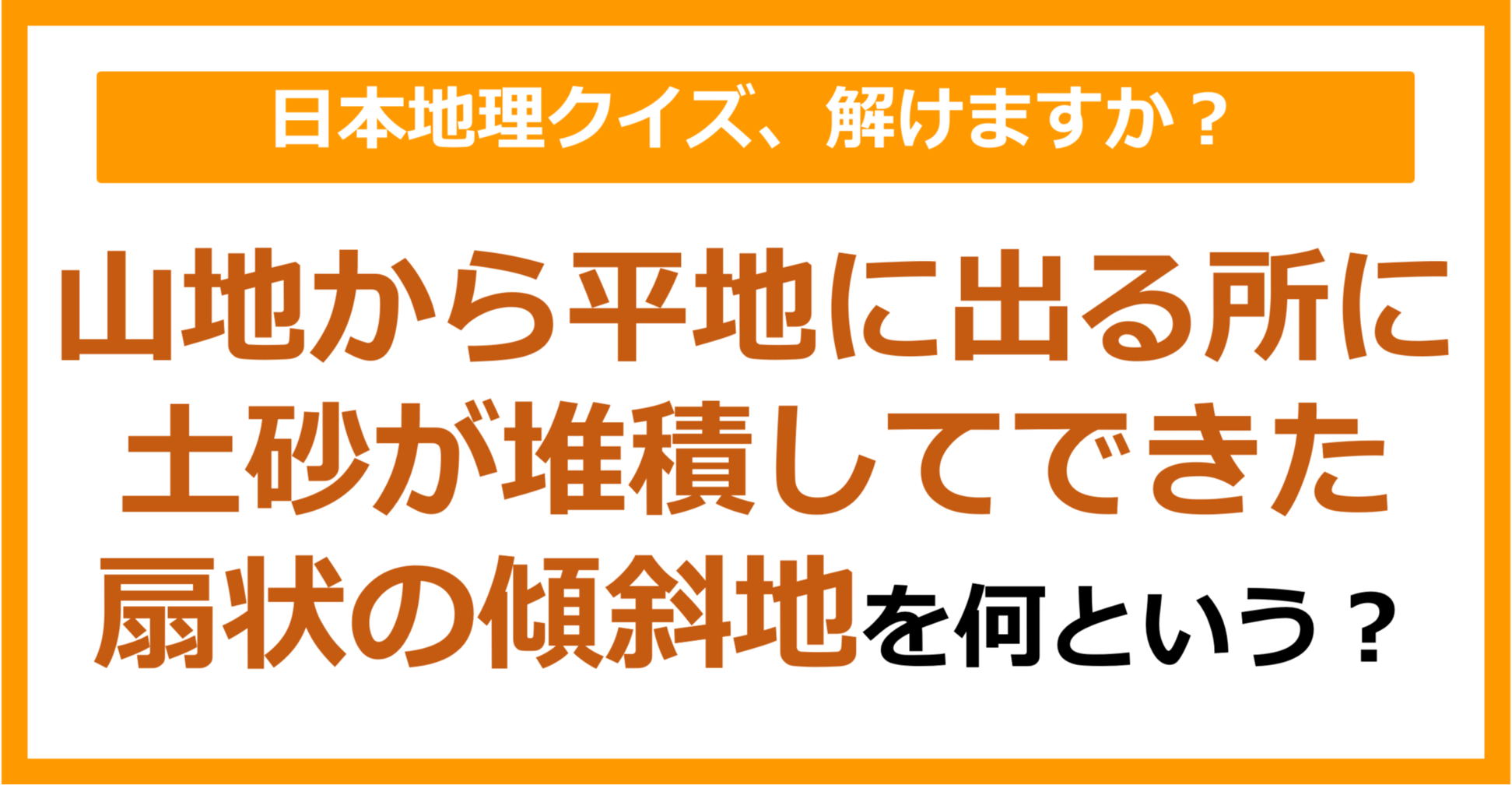 【日本地理】山地から平地に出るところに土砂が堆積してできた扇状の傾斜地を何という？（第98問）