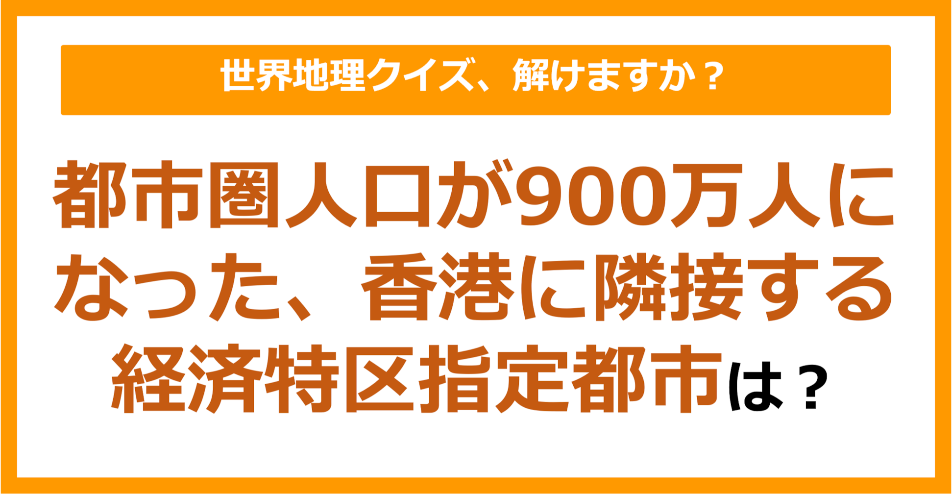 【世界地理】都市圏人口が900万人になった、香港に隣接する経済特区指定都市は？（第265問）
