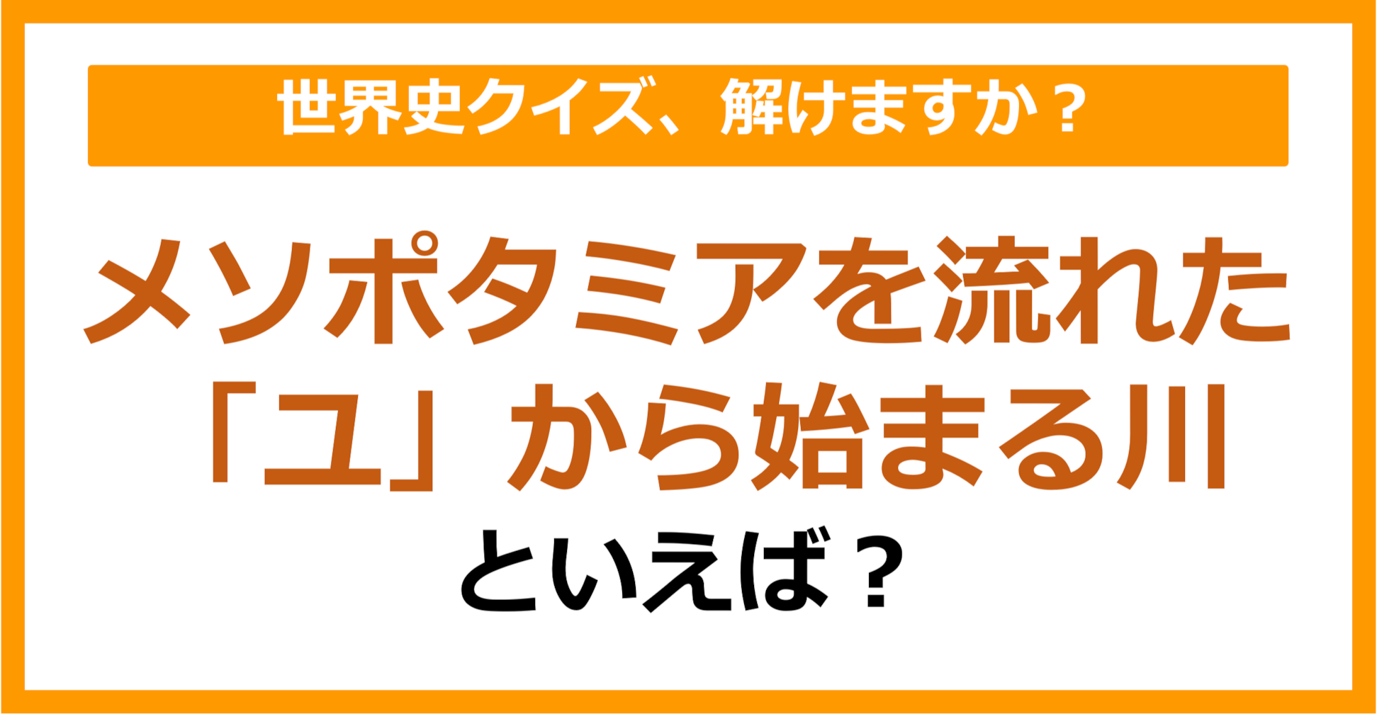 【世界史】メソポタミアを流れた「ユ」から始まる川といえば？（第211問）