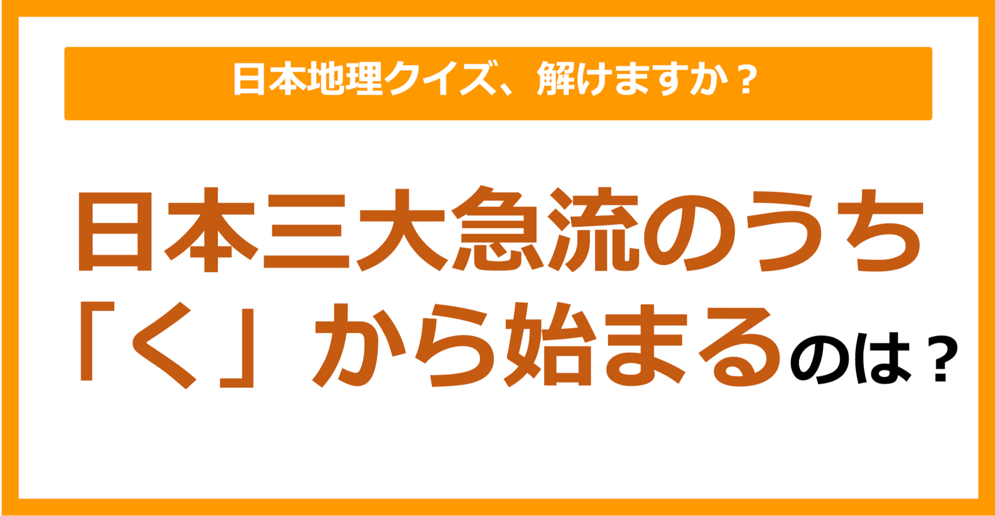 【日本地理】日本三大急流のうち「く」から始まるのは？（第138問）