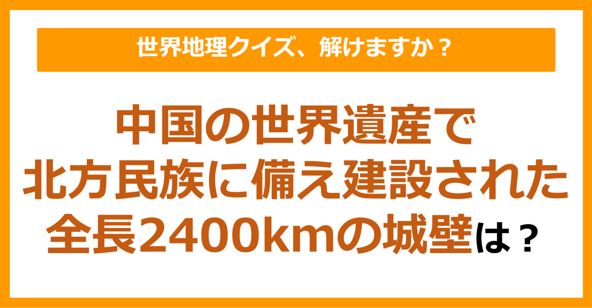 【世界地理】中国の世界遺産で北方民族に備え建設された全長2400kmの城壁は？（第280問）
