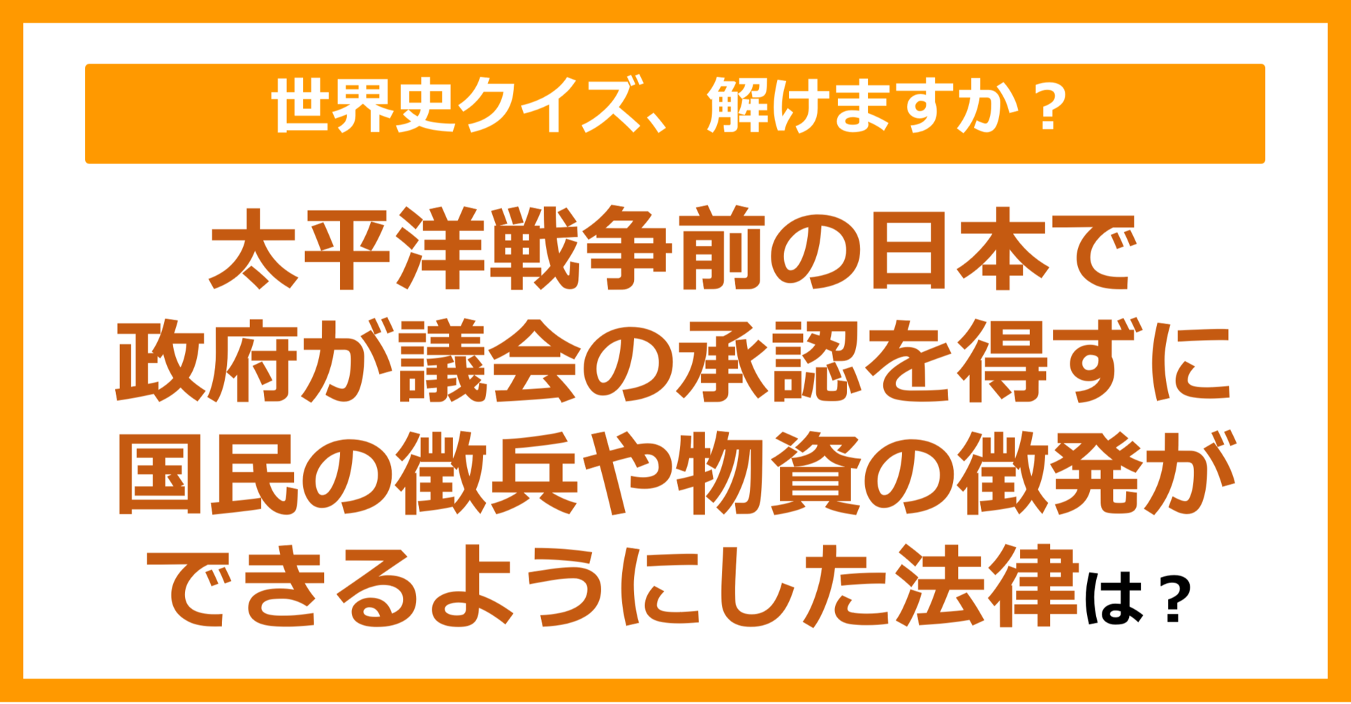 【世界史】太平洋戦争前の日本で、政府が議会の承認を得ずに、国民の徴兵や物資の徴発ができるようにした法律は？（第227問）