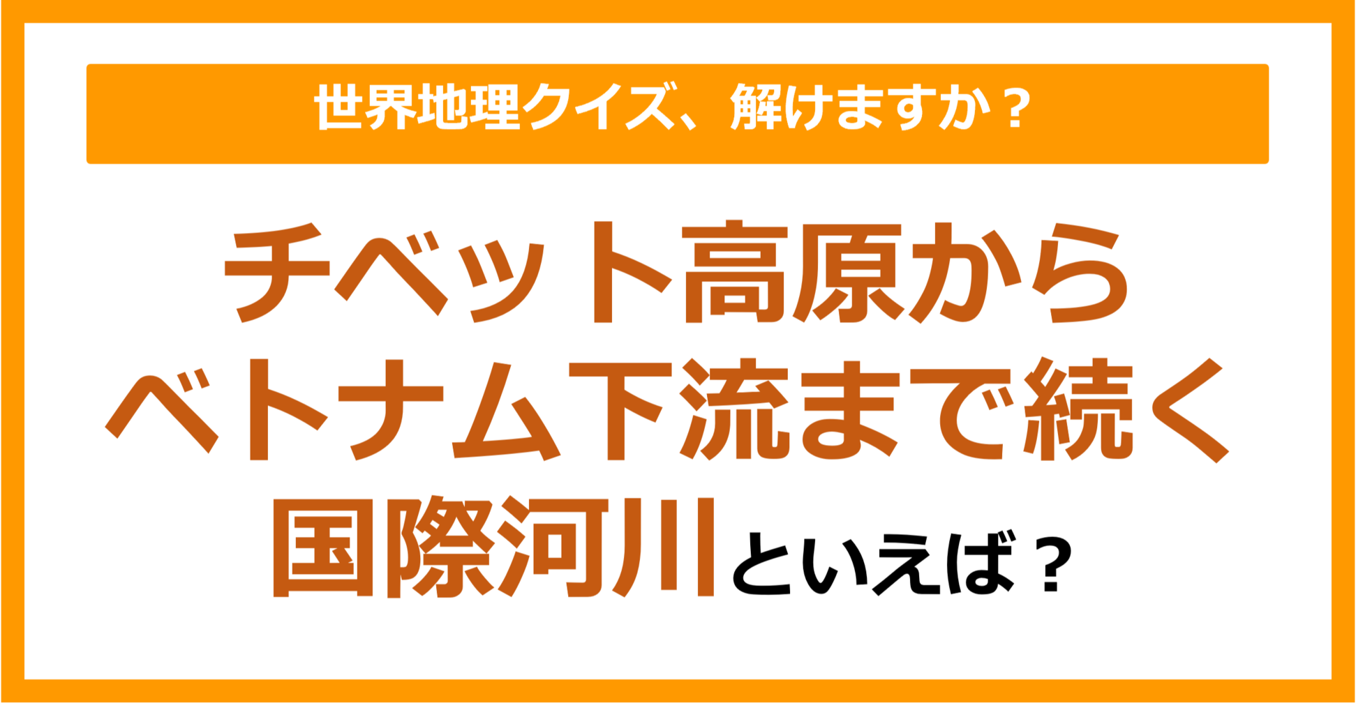 【世界地理】チベット高原からベトナムの下流まで続く国際河川といえば？（第313問）