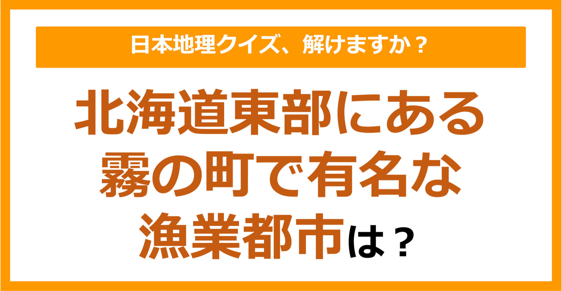【日本地理】北海道東部にある、霧の町で有名な漁業都市は？（第170問）