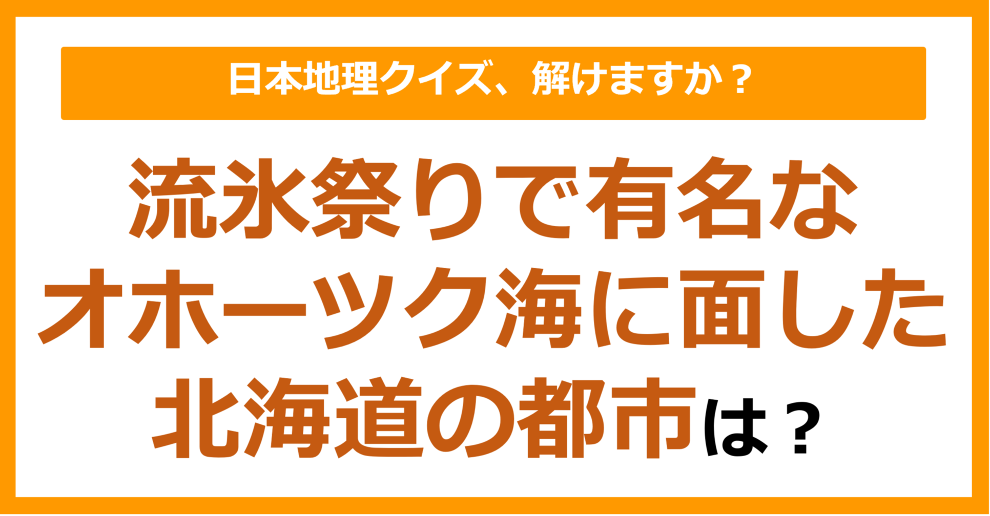 【日本地理】流氷祭りで有名なオホーツク海に面した北海道の都市は？（第172問）