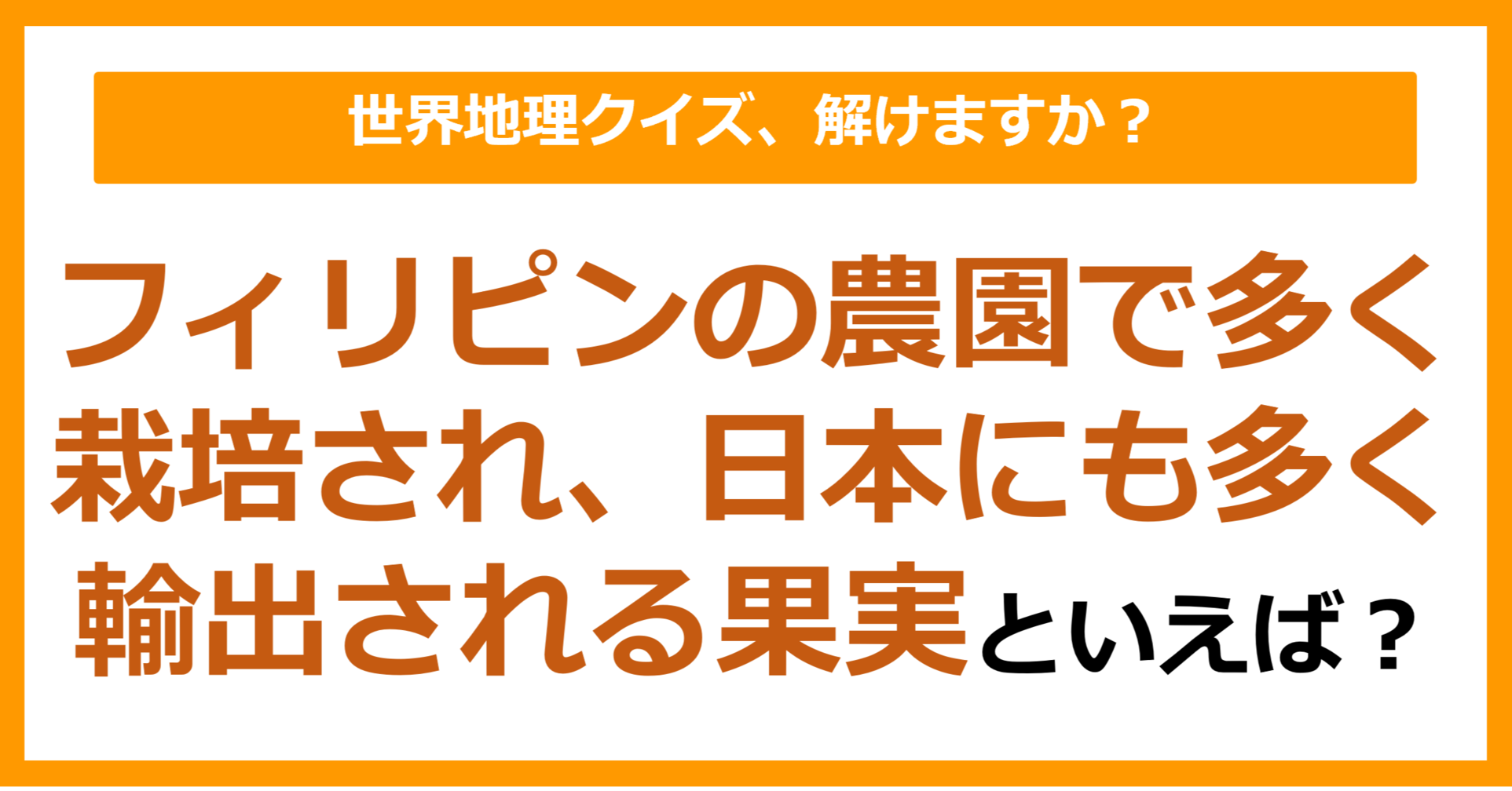【世界地理】フィリピンの農園で多く栽培され、日本にも多く輸出される果実といえば？（第321問）