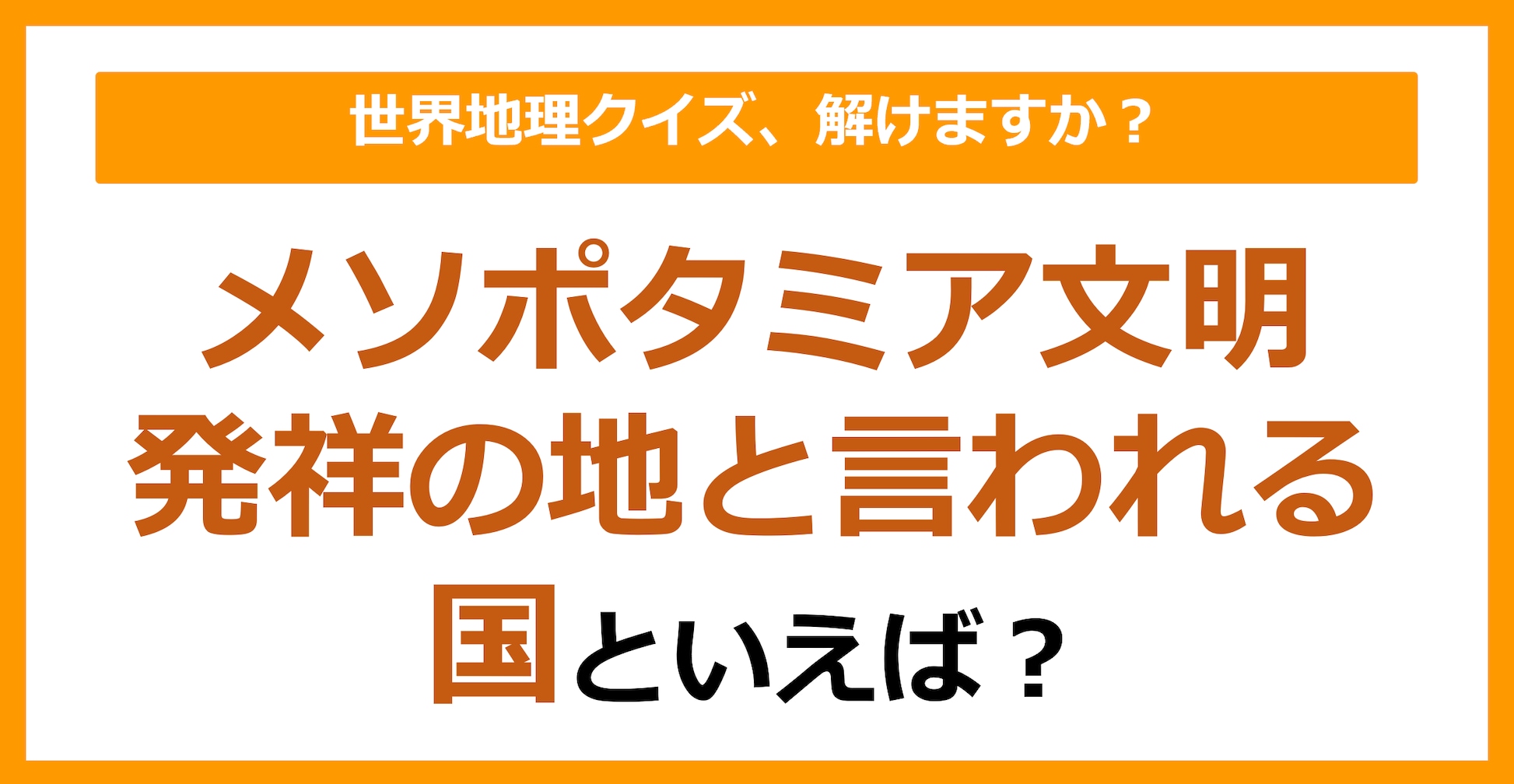 【世界地理】メソポタミア文明発祥の地と言われる国といえば？（第335問）