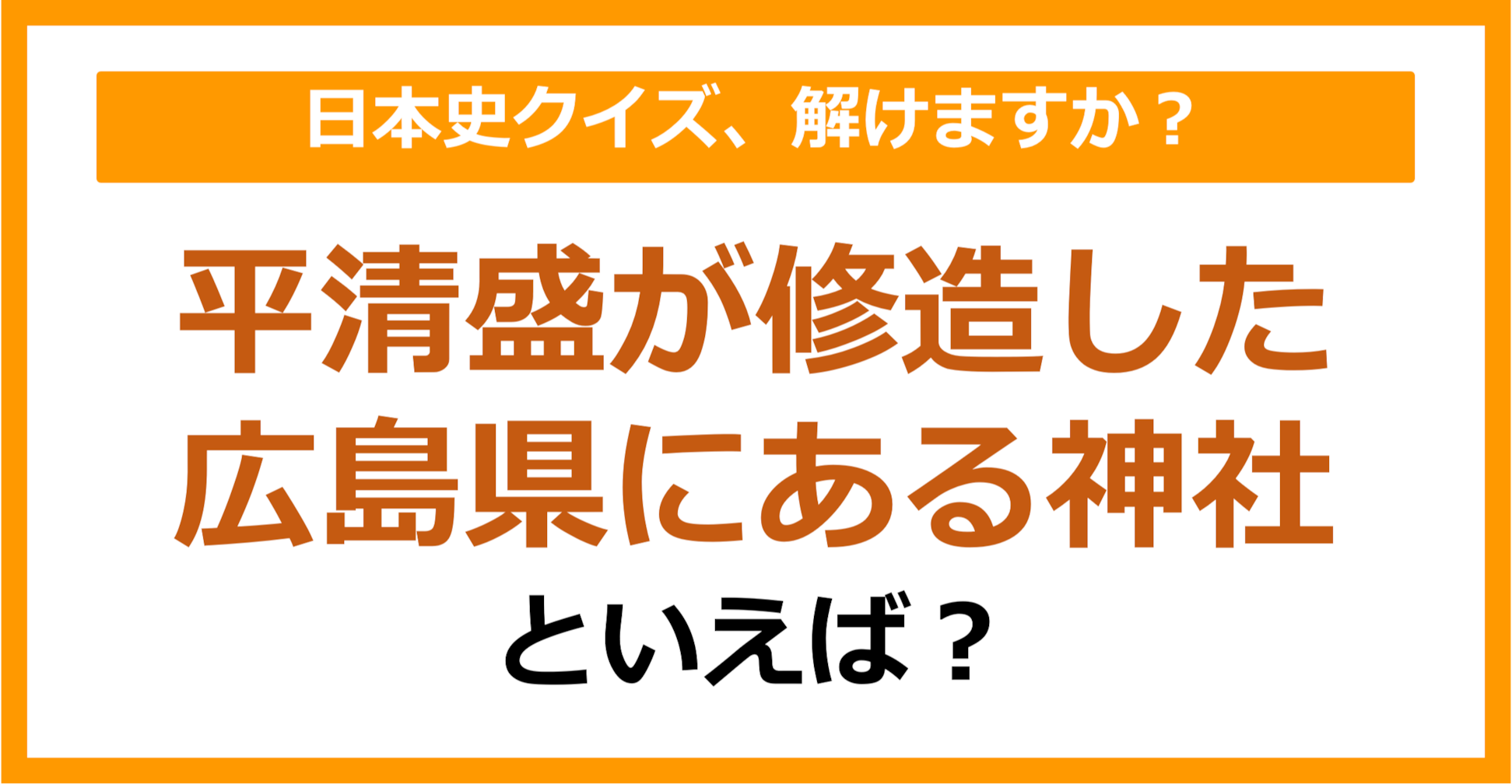【日本史】平清盛が修造した広島県にある神社といえば？（第114問）