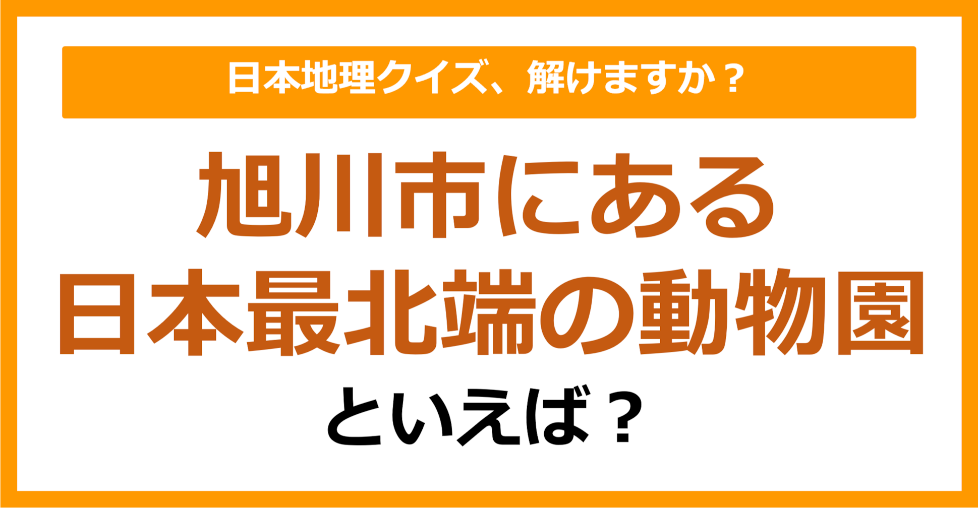【日本地理】旭川市にある日本最北端の動物園といえば？（第196問）