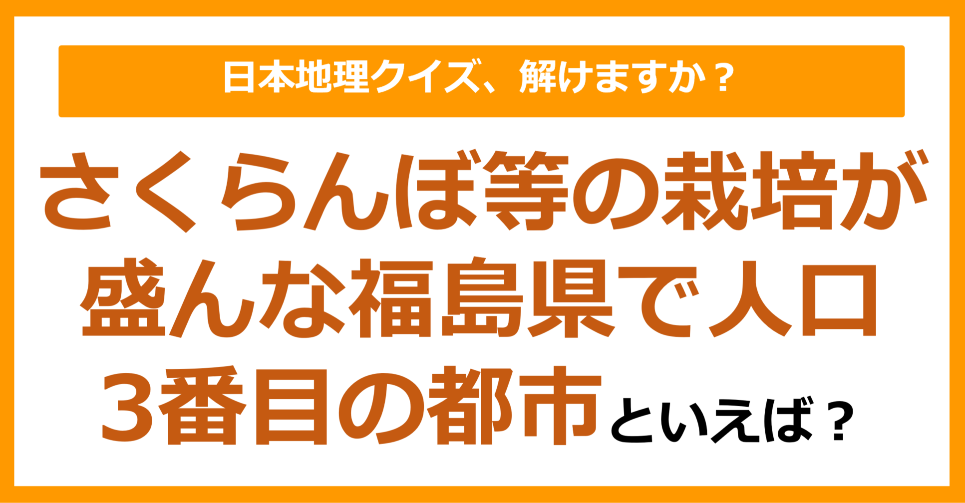 【日本地理】さくらんぼ等の栽培が盛んな福島県で人口3番目の都市といえば？（第205問）