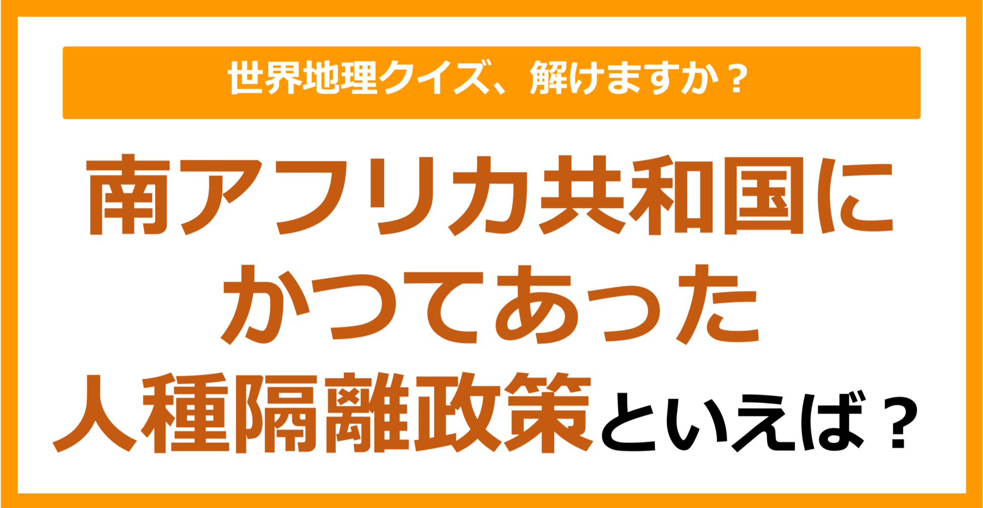 【世界地理】南アフリカ共和国にかつてあった人種隔離政策といえば？（第365問）