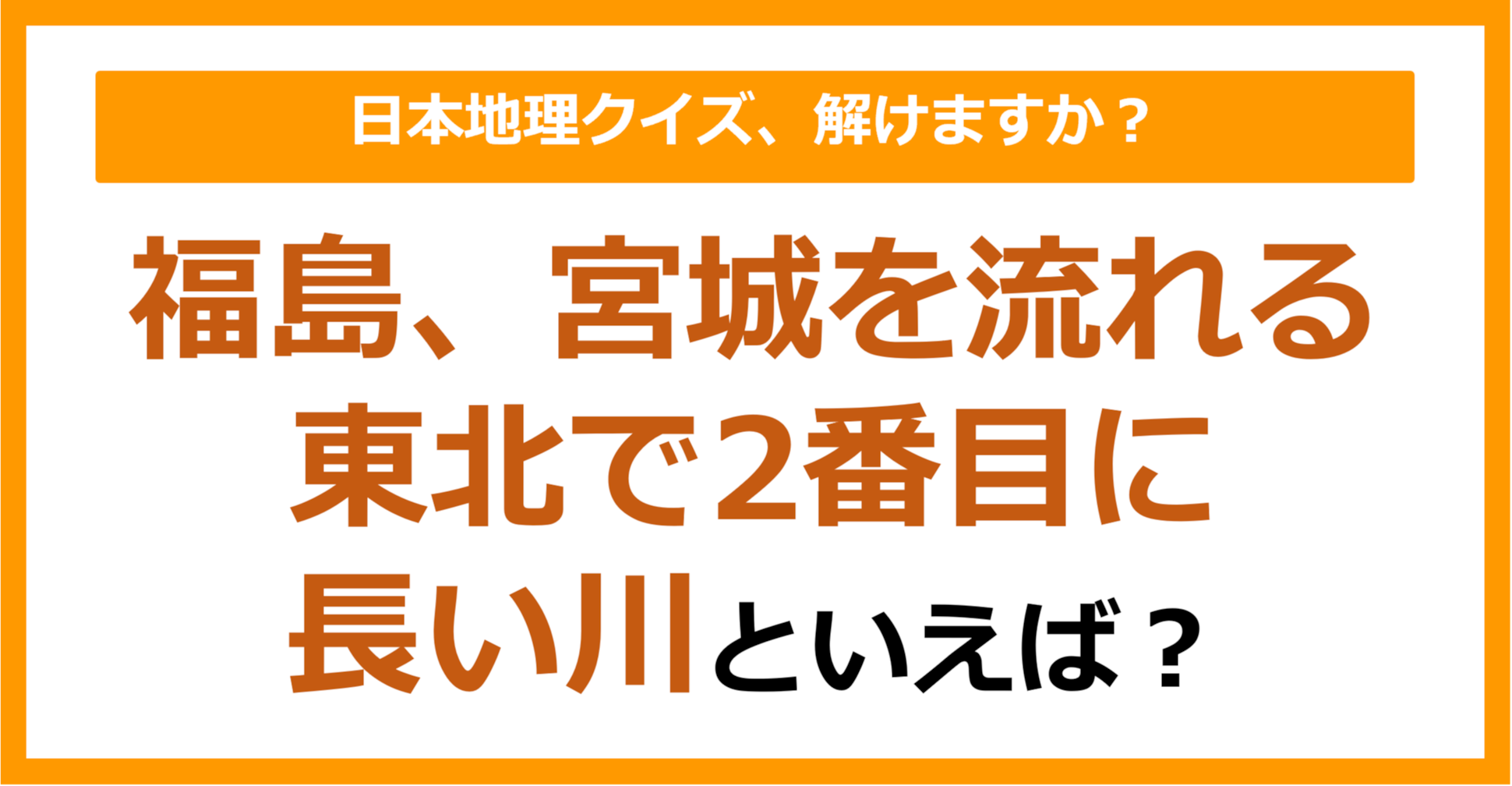 【日本地理】福島、宮城を流れる東北で2番目に長い川といえば？（第221問）