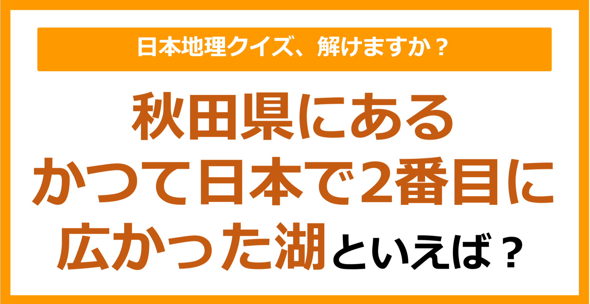 【日本地理】秋田県にある、かつて日本で2番目に広かった湖といえば？（第222問）