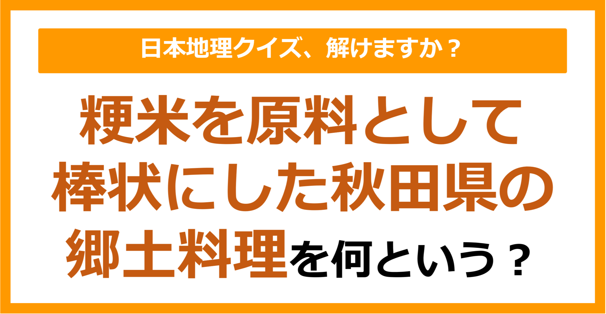 【日本地理】粳米を原料として棒状にした秋田県の郷土料理を何という？（第230問）