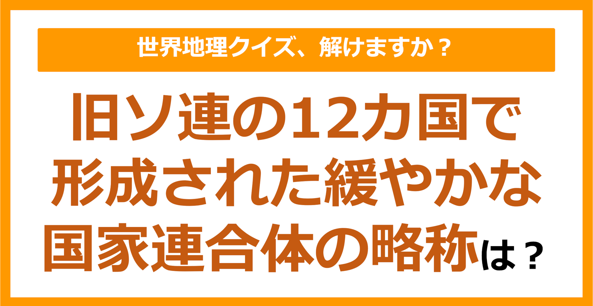 【世界地理】旧ソ連の12カ国で形成された緩やかな国家連合体の略称は？（第375問）