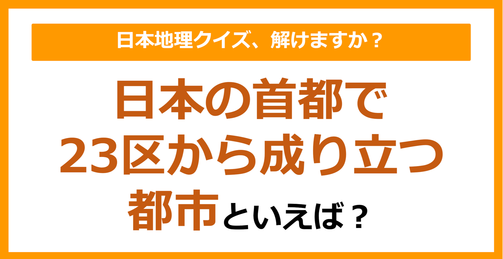 【日本地理】日本の首都で、23区から成り立つ都市といえば？（第243問）