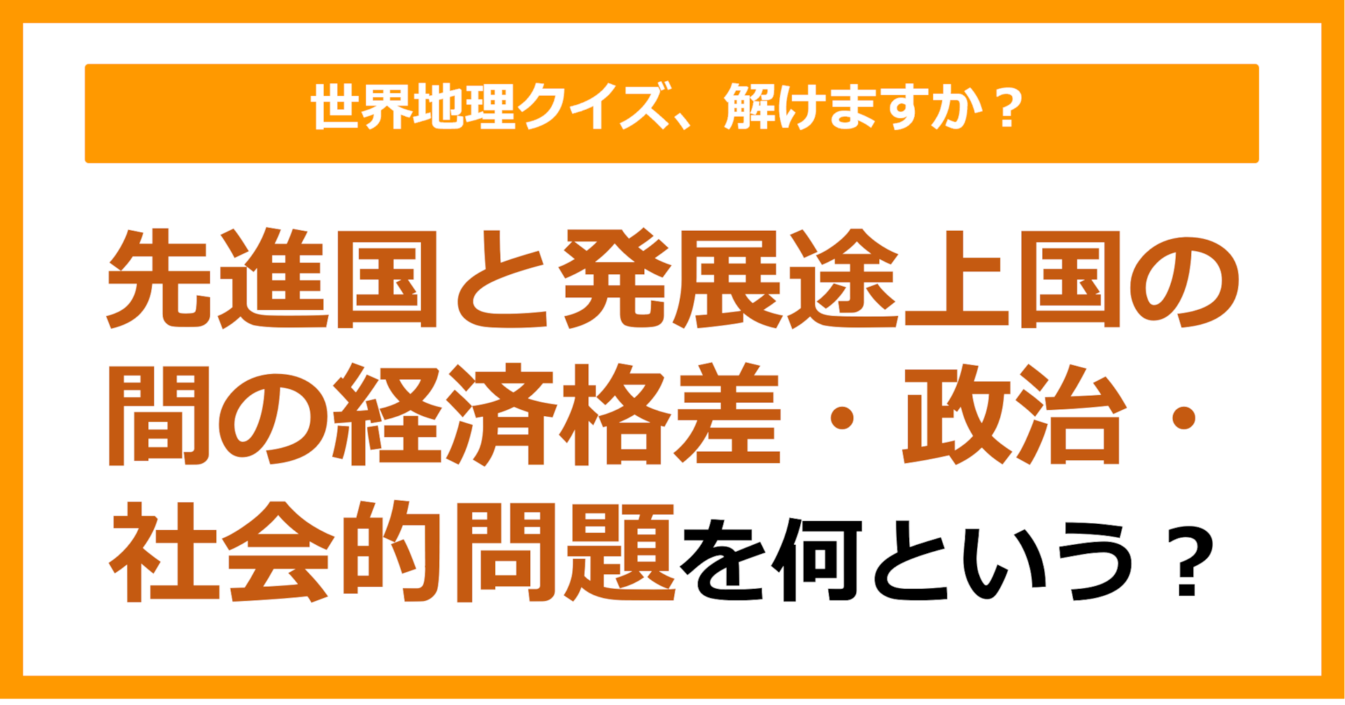 【世界地理】先進国と発展途上国の間の経済格差・政治・社会的問題のことを何という？（第408問）