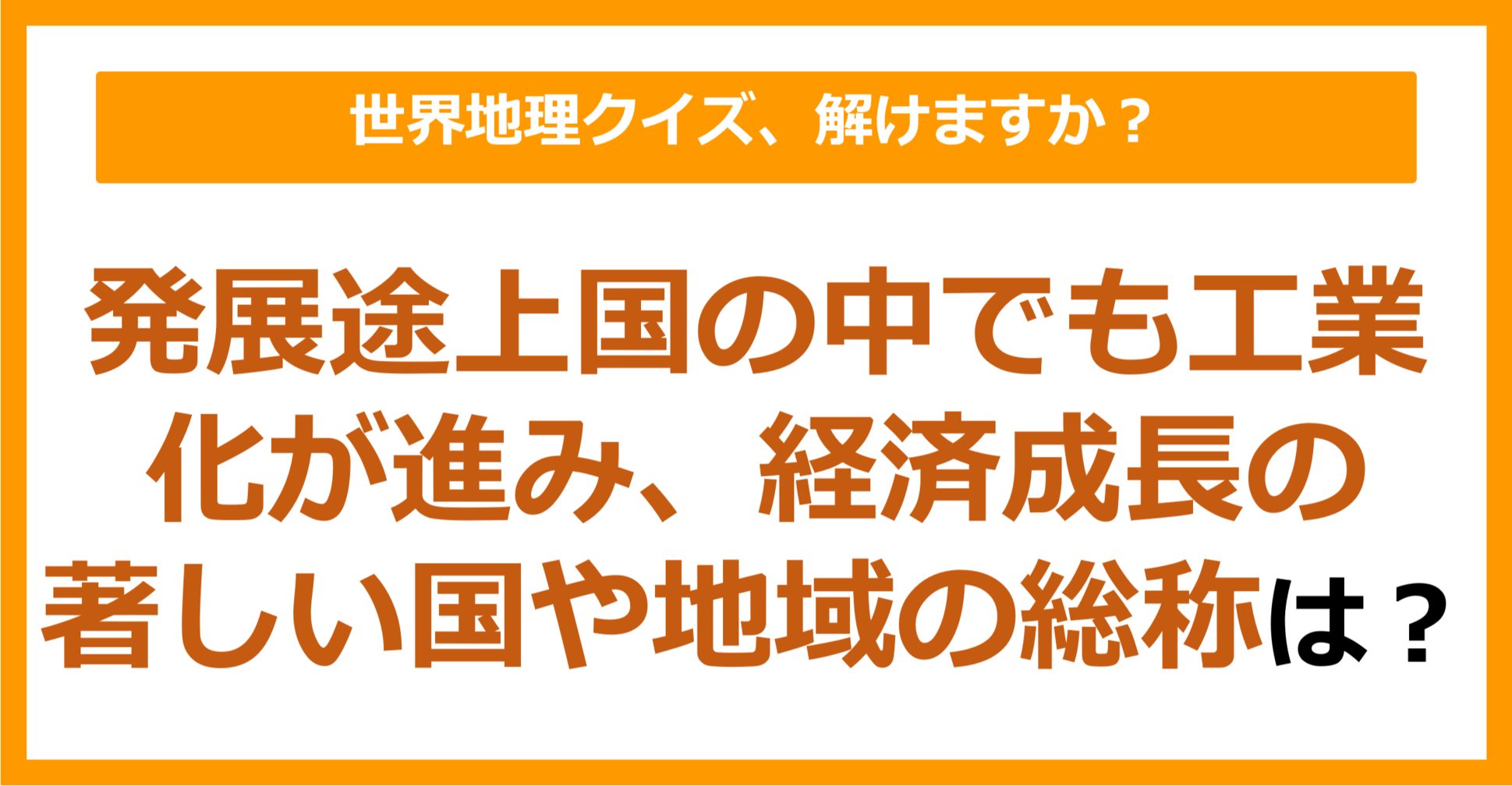 【世界地理】発展途上国の中でも工業化が進み、経済成長の著しい国や地域の総称は？（第411問）