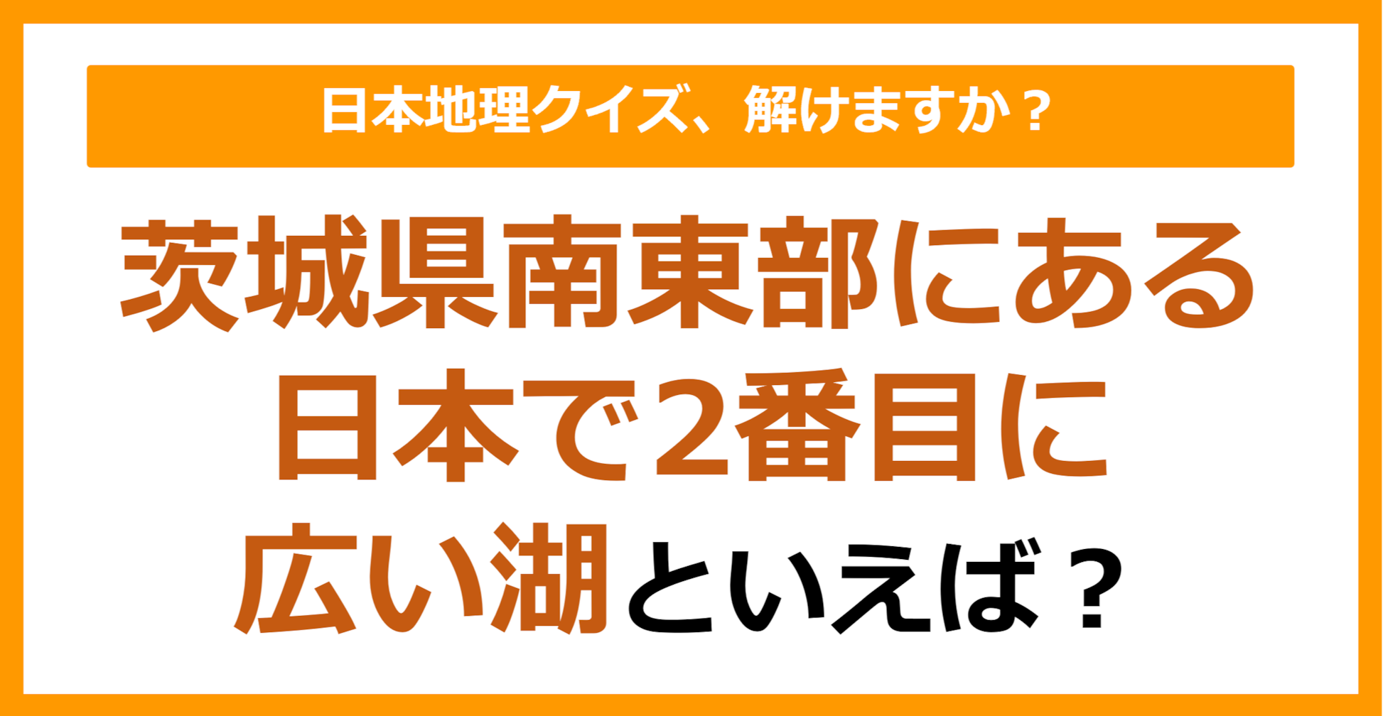 【日本地理】茨城県南東部にある日本で2番目に広い湖といえば？（第261問）