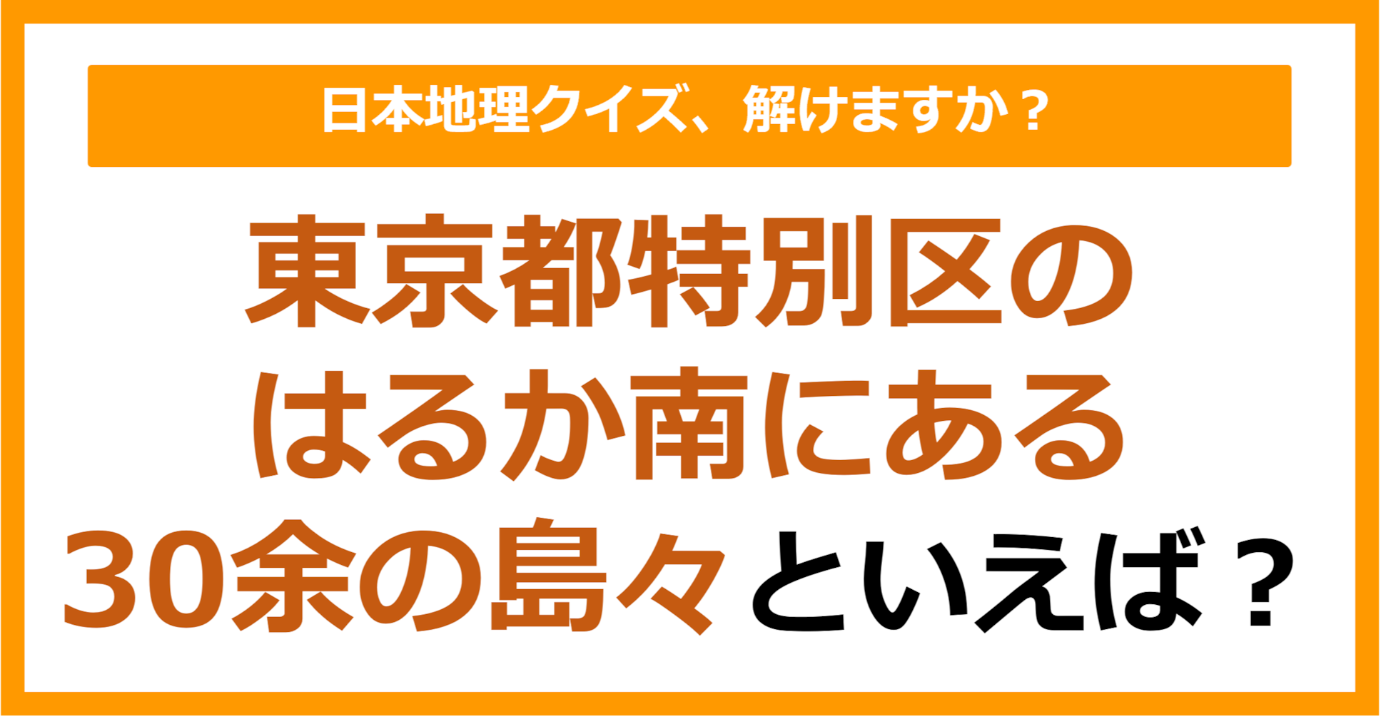 【日本地理】東京都特別区のはるか南にある30余の島々といえば？（第266問）