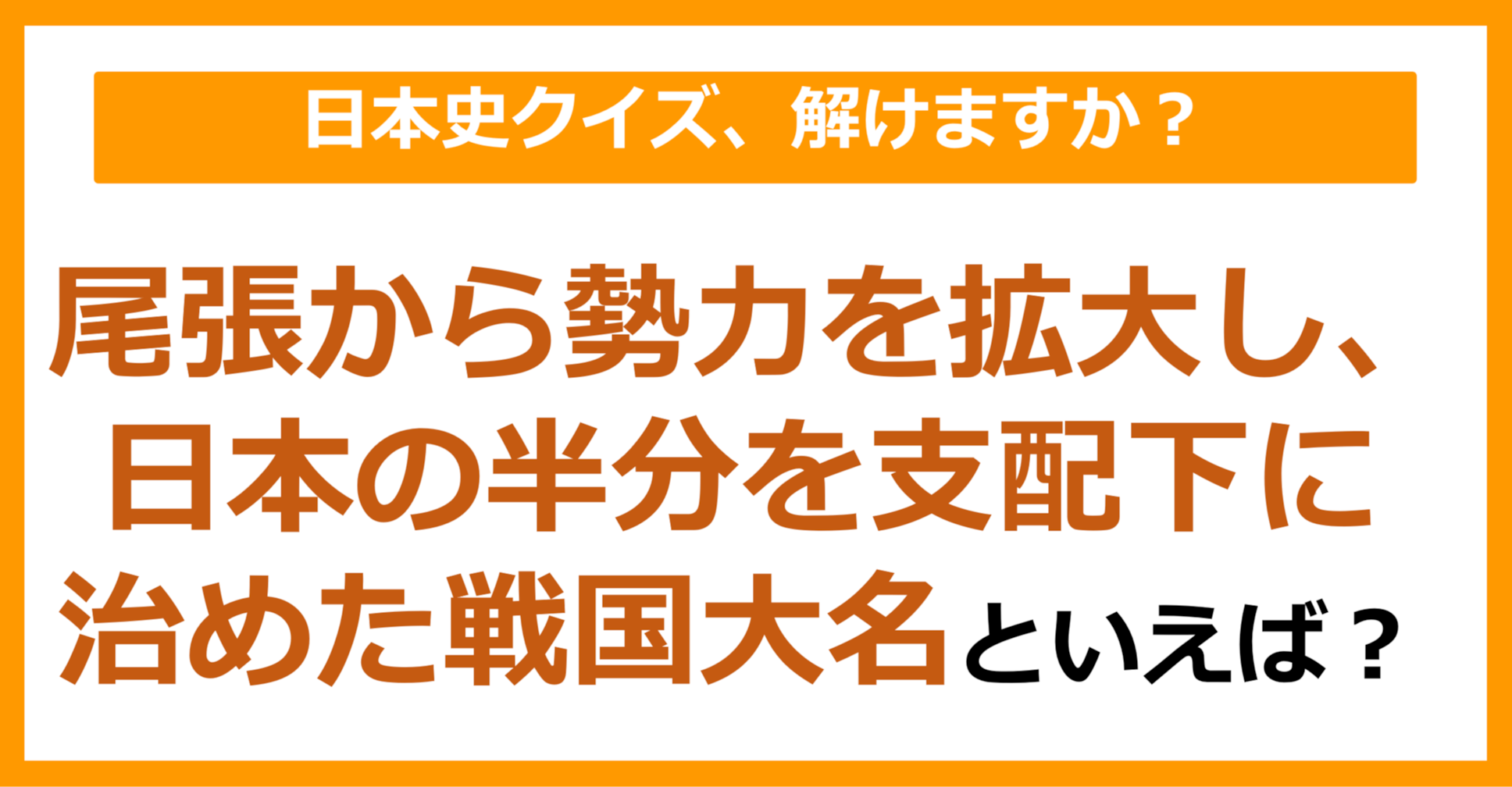 【日本史】尾張から勢力を拡大し、日本の半分を支配下に治めた戦国大名といえば？（第165問）