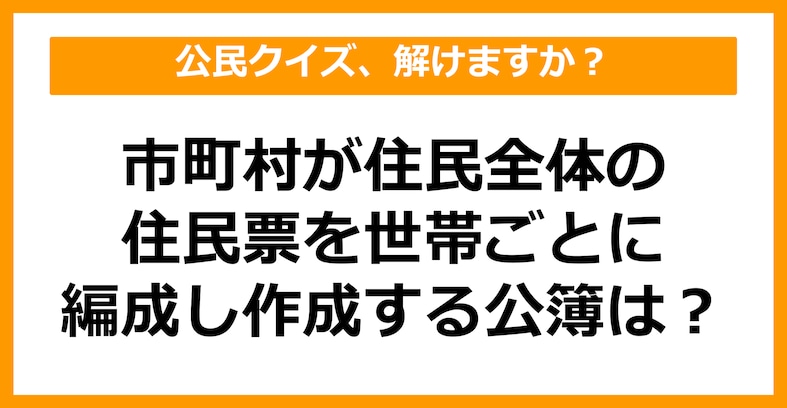 【公民クイズ】市町村が住民全体の住民票を世帯ごとに編成し、作成する公簿を何という？（第43問）