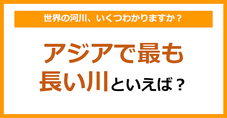 【世界地理】アジアで最も長い川は何でしょう？（第55問）