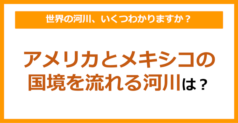 【世界地理】アメリカとメキシコの国境を流れる河川は？（第61問）