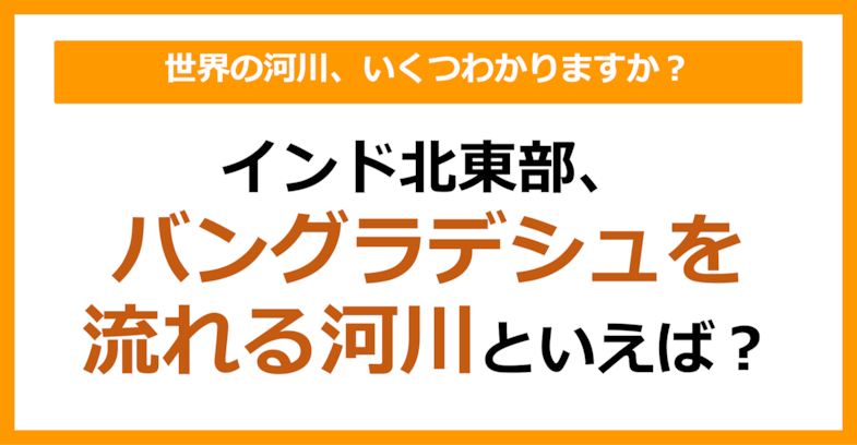 【世界地理】インド北東部、バングラデシュを流れる河川は？（第65問）