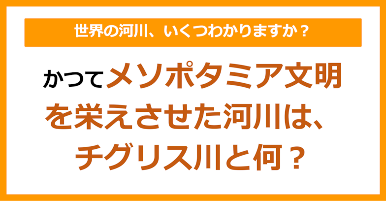 【世界地理】かつてメソポタミア文明を栄えさせた川は、チグリス川と何？（第67問）