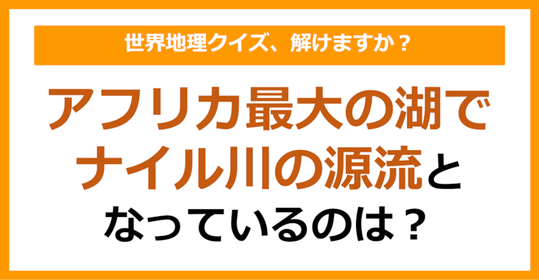 【世界地理】アフリカ最大の湖でナイル川の源流となっているのは？（第104問）