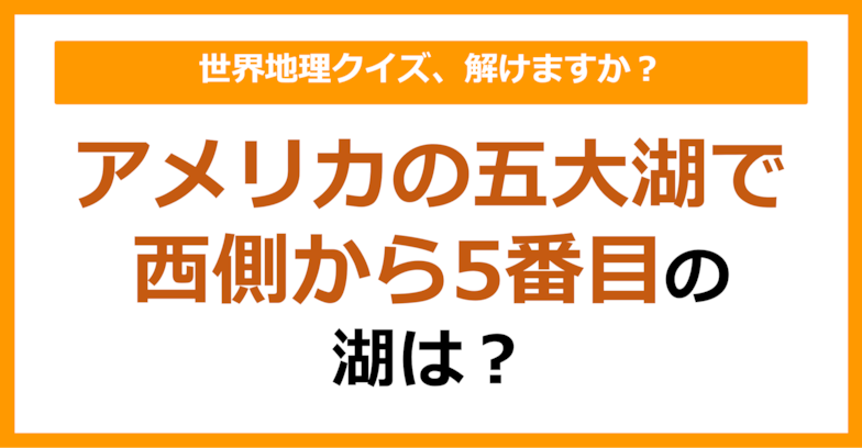 【世界地理】アメリカの五大湖で西側から5番目の湖は？（第109問）