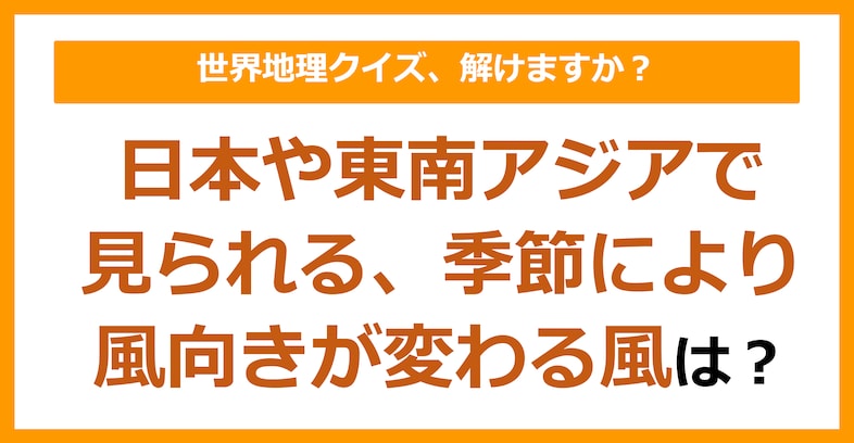 【世界地理】日本や東南アジアで見られる、季節によって風向きが変わる風は？（第115問）